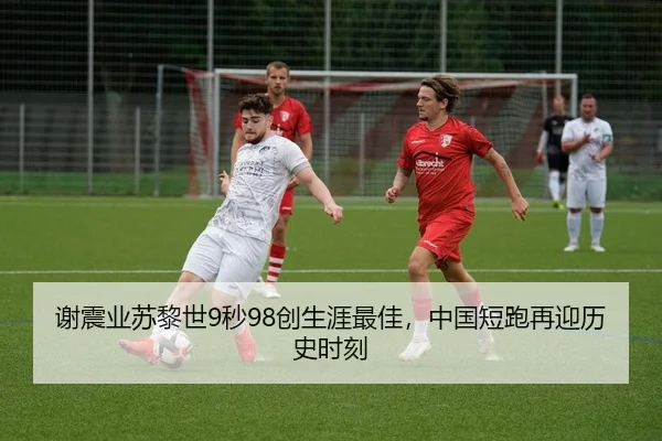 谢震业苏黎世9秒98创生涯最佳，中国短跑再迎历史时刻